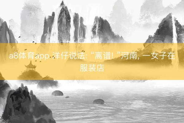 a8体育app 洋仔说法: “离谱! ”河南, 一女子在服装店